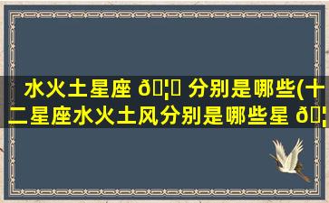 水火土星座 🦉 分别是哪些(十二星座水火土风分别是哪些星 🦍 座)